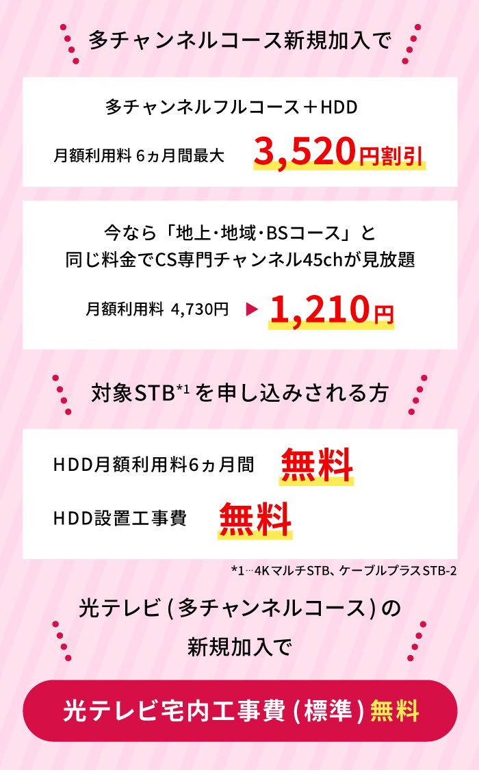 多チャンネルコース新規加入または変更の方、多チャンネルコース+HDD 6ヵ月最大3630円割り引き　今なら地上・地域・BSコースと同じ料金でCS専門チャンネル45chが見放題　月額利用料4730円1100円割り引き　4KマルチSTB+HDDを申し込みされる方または4KマルチSTBを設置済みでHDDのみ追加される方　
    HDD月額利用料6ヵ月間無料　HDD設置工事費無料